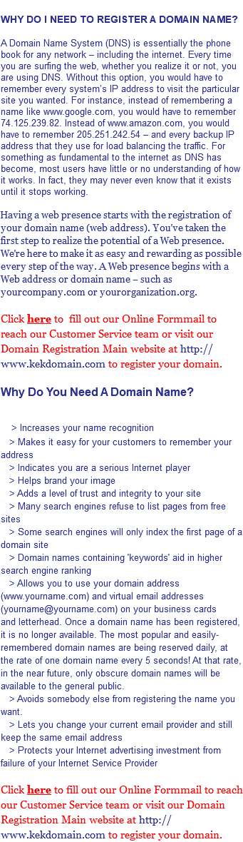  WHY DO I NEED TO REGISTER A DOMAIN NAME? A Domain Name System (DNS) is essentially the phone book for any network – including the internet. Every time you are surfing the web, whether you realize it or not, you are using DNS. Without this option, you would have to remember every system’s IP address to visit the particular site you wanted. For instance, instead of remembering a name like www.google.com, you would have to remember 74.125.239.82. Instead of www.amazon.com, you would have to remember 205.251.242.54 – and every backup IP address that they use for load balancing the traffic. For something as fundamental to the internet as DNS has become, most users have little or no understanding of how it works. In fact, they may never even know that it exists until it stops working. Having a web presence starts with the registration of your domain name (web address). You've taken the first step to realize the potential of a Web presence. We're here to make it as easy and rewarding as possible every step of the way. A Web presence begins with a Web address or domain name – such as yourcompany.com or yourorganization.org. Click here to fill out our Online Formmail to reach our Customer Service team or visit our Domain Registration Main website at http://www.kekdomain.com to register your domain. Why Do You Need A Domain Name? > Increases your name recognition > Makes it easy for your customers to remember your address > Indicates you are a serious Internet player > Helps brand your image > Adds a level of trust and integrity to your site > Many search engines refuse to list pages from free sites > Some search engines will only index the first page of a domain site > Domain names containing 'keywords' aid in higher search engine ranking > Allows you to use your domain address (www.yourname.com) and virtual email addresses (yourname@yourname.com) on your business cards and letterhead. Once a domain name has been registered, it is no longer available. The most popular and easily-remembered domain names are being reserved daily, at the rate of one domain name every 5 seconds! At that rate, in the near future, only obscure domain names will be available to the general public. > Avoids somebody else from registering the name you want. > Lets you change your current email provider and still keep the same email address > Protects your Internet advertising investment from failure of your Internet Service Provider Click here to fill out our Online Formmail to reach our Customer Service team or visit our Domain Registration Main website at http://www.kekdomain.com to register your domain.
