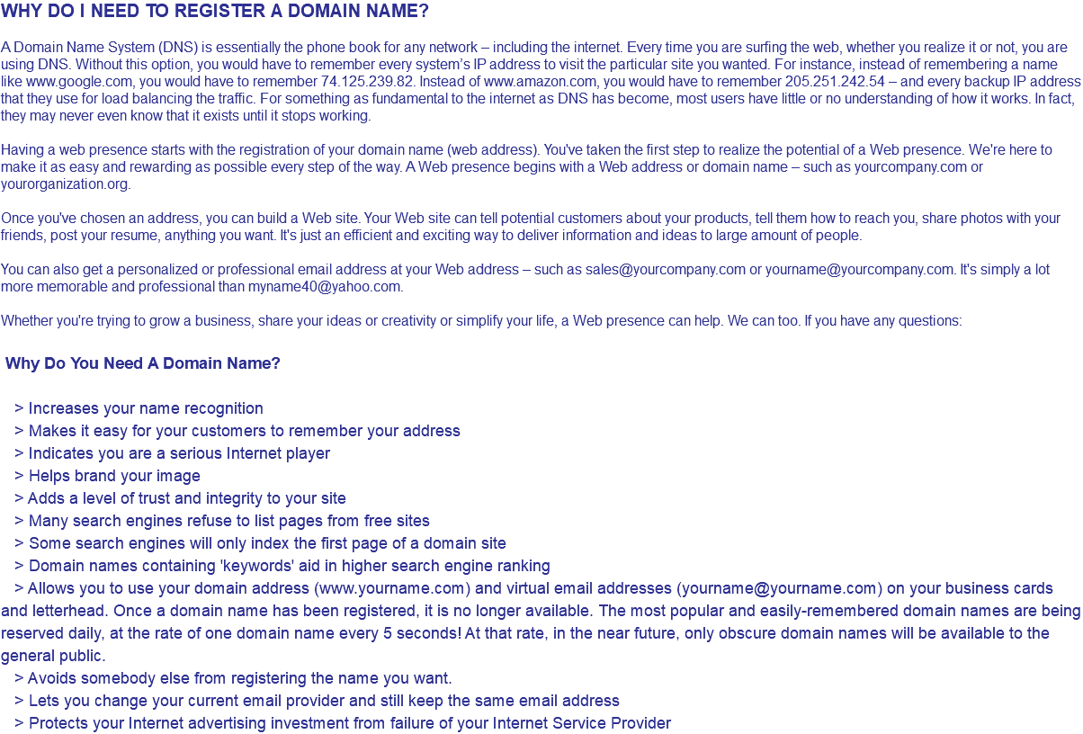WHY DO I NEED TO REGISTER A DOMAIN NAME? A Domain Name System (DNS) is essentially the phone book for any network – including the Internet. Every time you are surfing the web, whether you realize it or not, you are using DNS. Without this option, you would have to remember every system’s IP address to visit the particular site you wanted. For instance, instead of remembering a name like www.google.com, you would have to remember 74.125.239.82. Instead of www.amazon.com, you would have to remember 205.251.242.54 – and every backup IP address that they use for load balancing the traffic. For something as fundamental to the internet as DNS has become, most users have little or no understanding of how it works. In fact, they may never even know that it exists until it stops working. Having a web presence starts with the registration of your domain name (web address). You've taken the first step to realize the potential of a Web presence. We're here to make it as easy and rewarding as possible every step of the way. A Web presence begins with a Web address or domain name – such as yourcompany.com or yourorganization.org. Once you've chosen an address, you can build a Web site. Your Web site can tell potential customers about your products, tell them how to reach you, share photos with your friends, post your resume, anything you want. It's just an efficient and exciting way to deliver information and ideas to large amount of people. You can also get a personalized or professional email address at your Web address – such as sales@yourcompany.com or yourname@yourcompany.com. It's simply a lot more memorable and professional than myname40@yahoo.com. Whether you're trying to grow a business, share your ideas or creativity or simplify your life, a Web presence can help. We can too. If you have any questions: Why Do You Need A Domain Name? > Increases your name recognition > Makes it easy for your customers to remember your address > Indicates you are a serious Internet player > Helps brand your image > Adds a level of trust and integrity to your site > Many search engines refuse to list pages from free sites > Some search engines will only index the first page of a domain site > Domain names containing 'keywords' aid in higher search engine ranking > Allows you to use your domain address (www.yourname.com) and virtual email addresses (yourname@yourname.com) on your business cards and letterhead. Once a domain name has been registered, it is no longer available. The most popular and easily-remembered domain names are being reserved daily, at the rate of one domain name every 5 seconds! At that rate, in the near future, only obscure domain names will be available to the general public. > Avoids somebody else from registering the name you want. > Lets you change your current email provider and still keep the same email address > Protects your Internet advertising investment from failure of your Internet Service Provider 